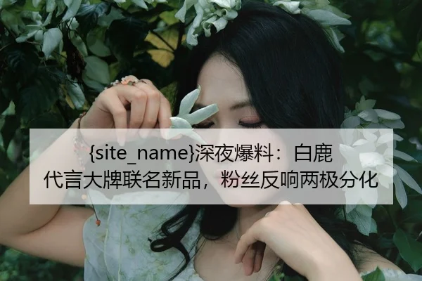 51吃瓜深夜爆料：白鹿代言大牌联名新品，粉丝反响两极分化